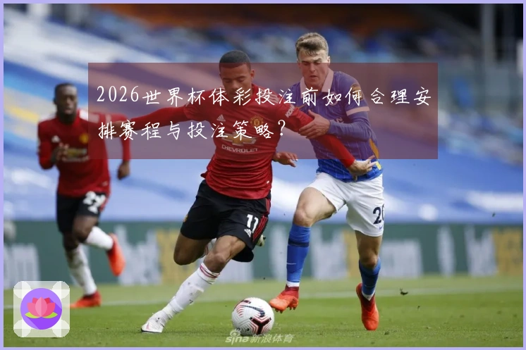 2026世界杯体彩投注前如何合理安排赛程与投注策略？