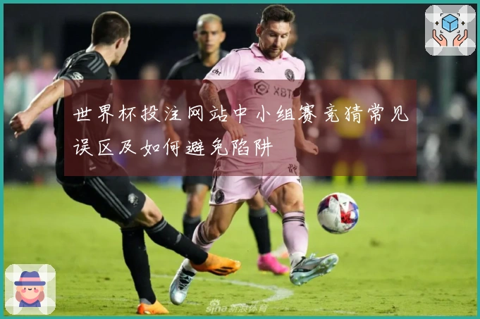 世界杯投注网站中小组赛竞猜常见误区及如何避免陷阱
