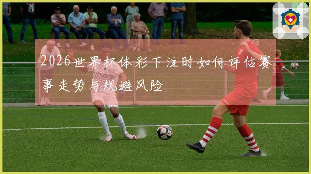2026世界杯体彩下注时如何评估赛事走势与规避风险