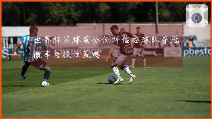 世界杯买球前如何评估各球队夺冠概率与投注策略